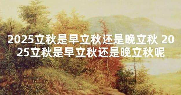 2025立秋是早立秋还是晚立秋 2025立秋是早立秋还是晚立秋呢